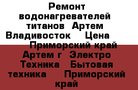 Ремонт водонагревателей, титанов. Артем, Владивосток. › Цена ­ 1 000 - Приморский край, Артем г. Электро-Техника » Бытовая техника   . Приморский край